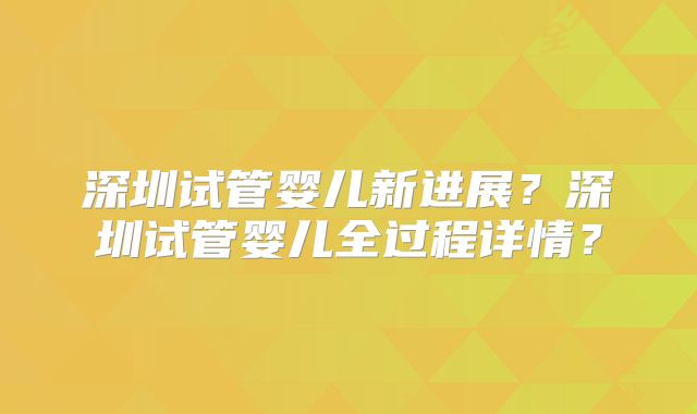 深圳试管婴儿新进展？深圳试管婴儿全过程详情？