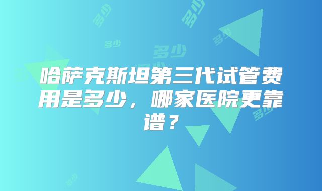 哈萨克斯坦第三代试管费用是多少，哪家医院更靠谱？