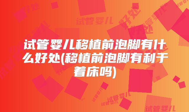 试管婴儿移植前泡脚有什么好处(移植前泡脚有利于着床吗)