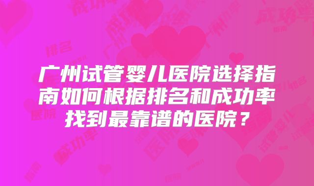 广州试管婴儿医院选择指南如何根据排名和成功率找到最靠谱的医院？