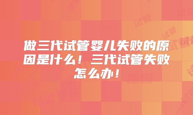 做三代试管婴儿失败的原因是什么！三代试管失败怎么办！