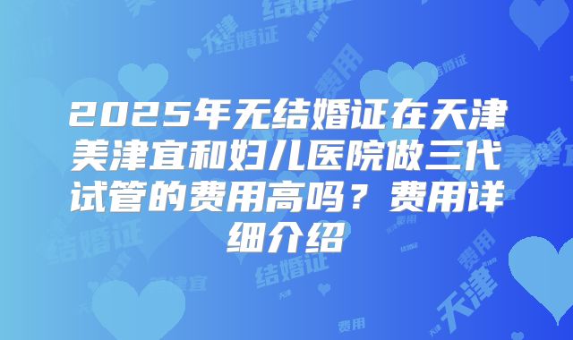 2025年无结婚证在天津美津宜和妇儿医院做三代试管的费用高吗？费用详细介绍