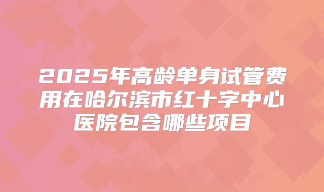 2025年高龄单身试管费用在哈尔滨市红十字中心医院包含哪些项目