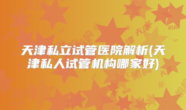 天津私立试管医院解析(天津私人试管机构哪家好)