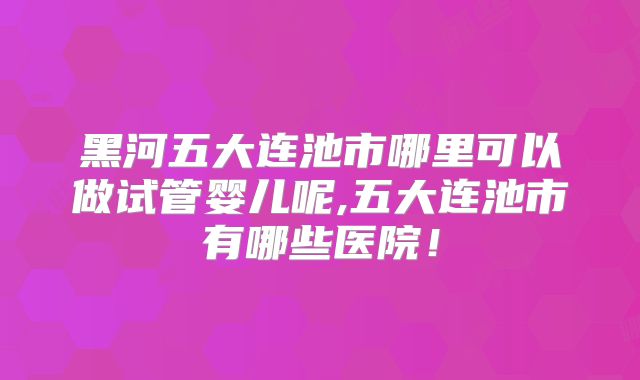 黑河五大连池市哪里可以做试管婴儿呢,五大连池市有哪些医院!