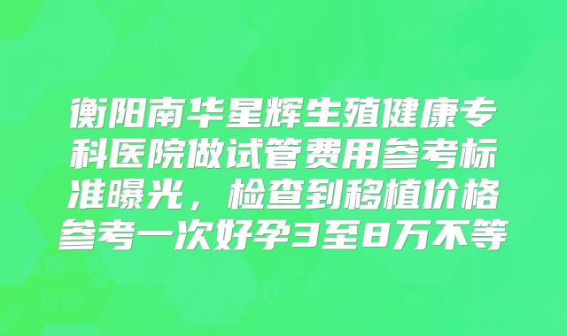 衡阳南华星辉生殖健康专科医院做试管费用参考标准曝光，检查到移植价格参考一次好孕3至8万不等