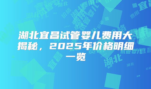 湖北宜昌试管婴儿费用大揭秘，2025年价格明细一览