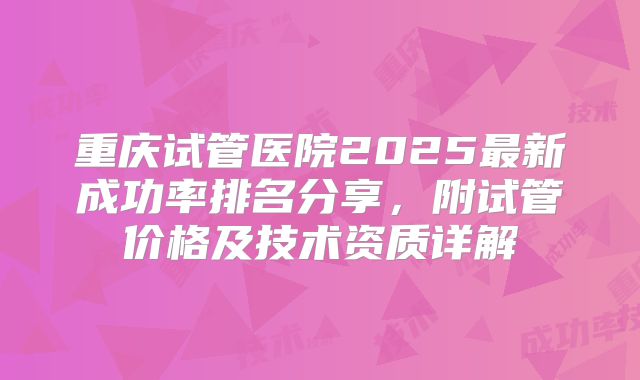 重庆试管医院2025最新成功率排名分享，附试管价格及技术资质详解
