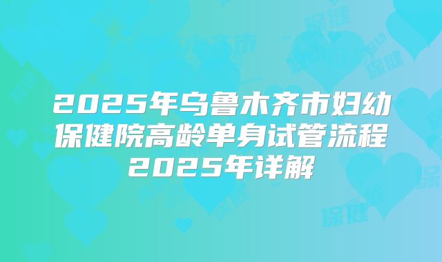 2025年乌鲁木齐市妇幼保健院高龄单身试管流程2025年详解