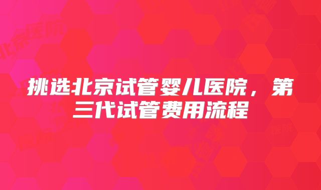挑选北京试管婴儿医院,第三代试管费用流程