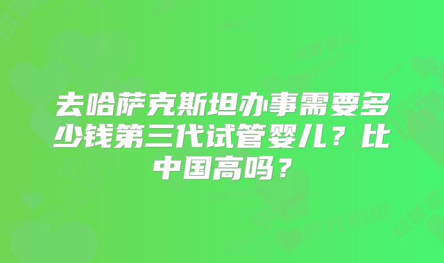 去哈萨克斯坦办事需要多少钱第三代试管婴儿？比中国高吗？