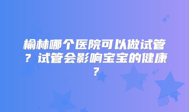 榆林哪个医院可以做试管？试管会影响宝宝的健康？