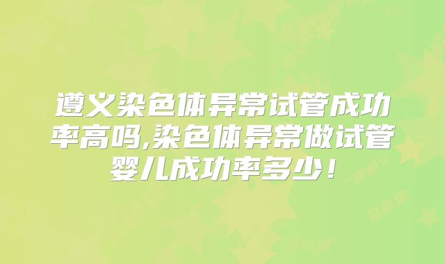 遵义染色体异常试管成功率高吗,染色体异常做试管婴儿成功率多少!