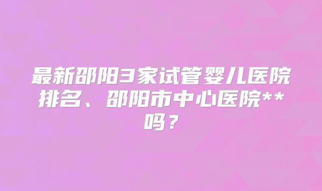 最新邵阳3家试管婴儿医院排名、邵阳市中心医院**吗?