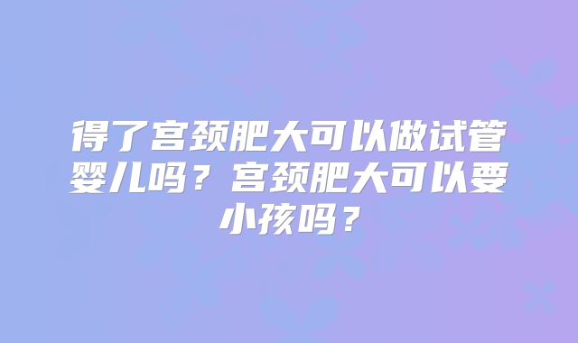 得了宫颈肥大可以做试管婴儿吗？宫颈肥大可以要小孩吗？