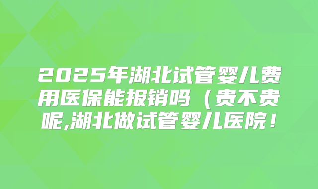 2025年湖北试管婴儿费用医保能报销吗(贵不贵呢,湖北做试管婴儿医院!