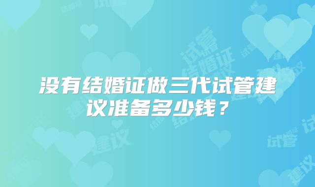 没有结婚证做三代试管建议准备多少钱?