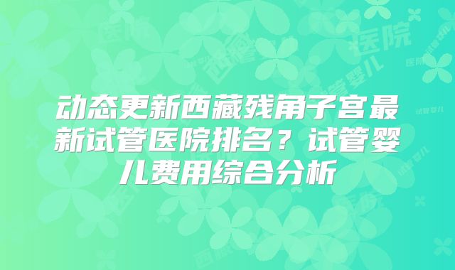 动态更新西藏残角子宫最新试管医院排名?试管婴儿费用综合分析