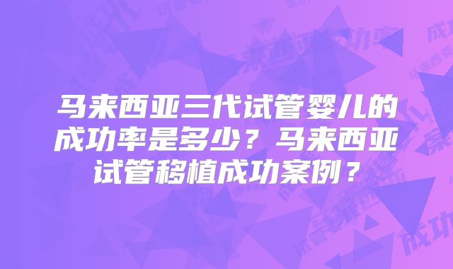 马来西亚三代试管婴儿的成功率是多少？马来西亚试管移植成功案例？