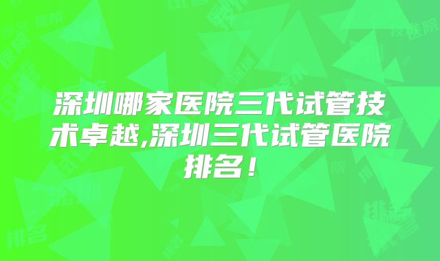 深圳哪家医院三代试管技术卓越,深圳三代试管医院排名！