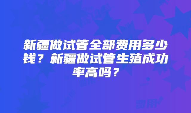 新疆做试管全部费用多少钱?新疆做试管生殖成功率高吗?