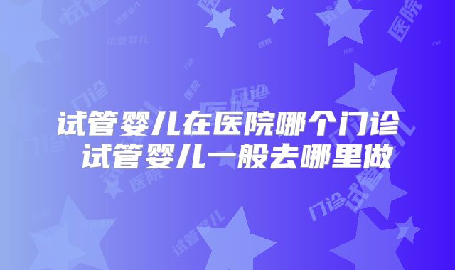 试管婴儿在医院哪个门诊 试管婴儿一般去哪里做