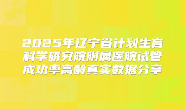 2025年辽宁省计划生育科学研究院附属医院试管成功率高龄真实数据分享