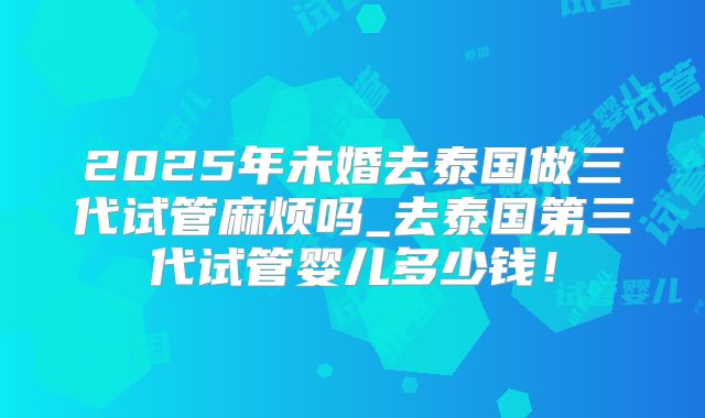 2025年未婚去泰国做三代试管麻烦吗_去泰国第三代试管婴儿多少钱！
