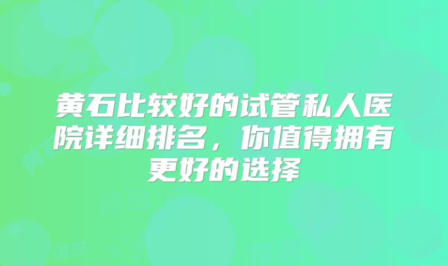 黄石比较好的试管私人医院详细排名，你值得拥有更好的选择