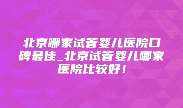 北京哪家试管婴儿医院口碑最佳_北京试管婴儿哪家医院比较好！