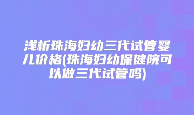 浅析珠海妇幼三代试管婴儿价格(珠海妇幼保健院可以做三代试管吗)