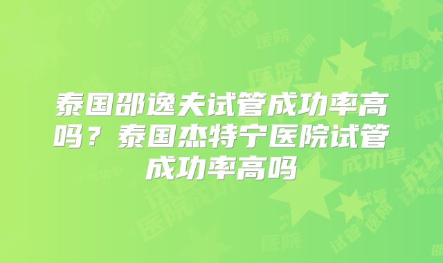 泰国邵逸夫试管成功率高吗？泰国杰特宁医院试管成功率高吗