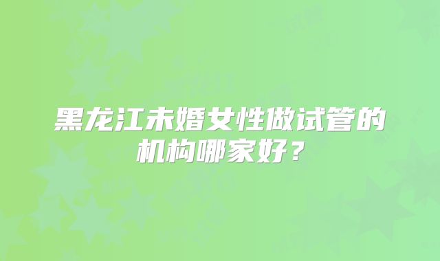 黑龙江未婚女性做试管的机构哪家好?