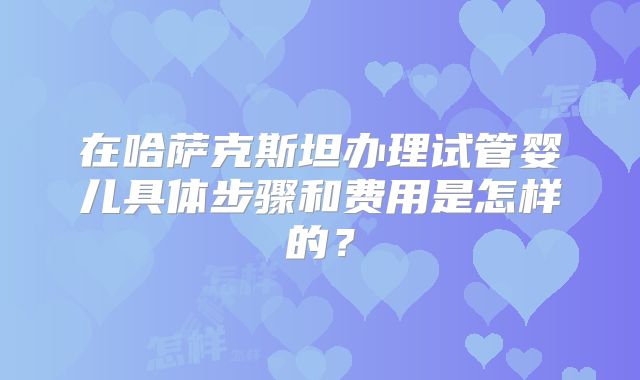 在哈萨克斯坦办理试管婴儿具体步骤和费用是怎样的？