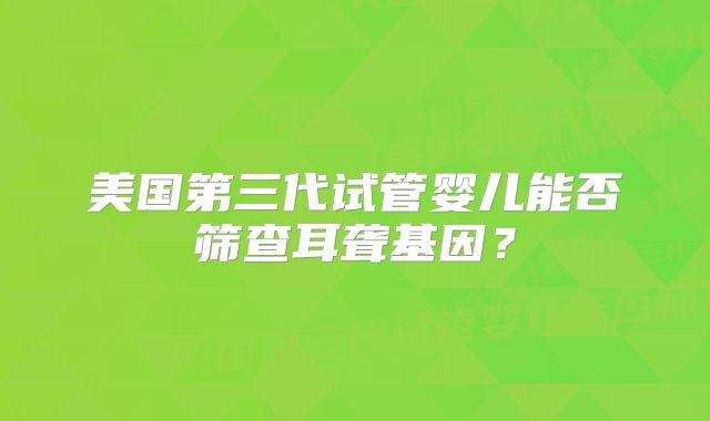 美国第三代试管婴儿能否筛查耳聋基因?