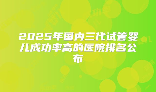 2025年国内三代试管婴儿成功率高的医院排名公布