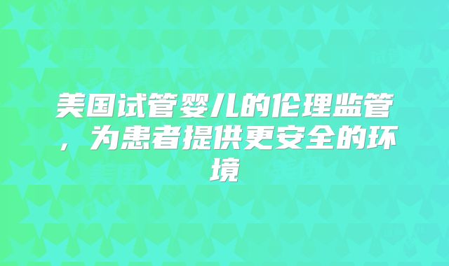 美国试管婴儿的伦理监管,为患者提供更安全的环境