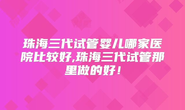 珠海三代试管婴儿哪家医院比较好,珠海三代试管那里做的好！