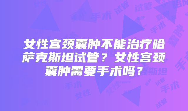 女性宫颈囊肿不能治疗哈萨克斯坦试管？女性宫颈囊肿需要手术吗？