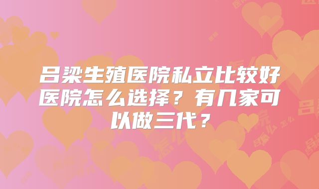吕梁生殖医院私立比较好医院怎么选择？有几家可以做三代？