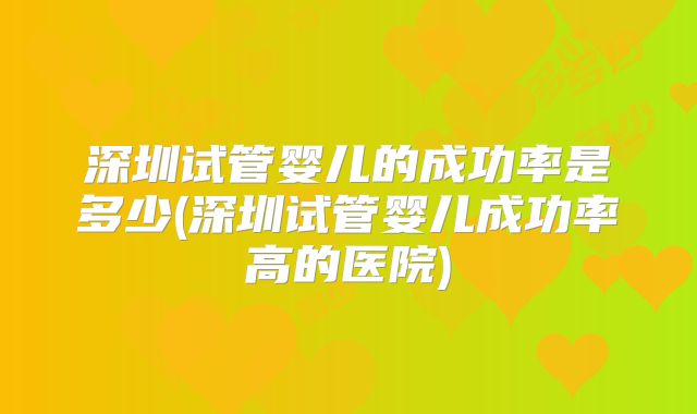 深圳试管婴儿的成功率是多少(深圳试管婴儿成功率高的医院)
