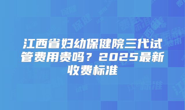 江西省妇幼保健院三代试管费用贵吗？2025最新收费标准