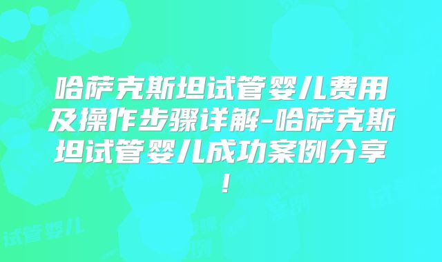 哈萨克斯坦试管婴儿费用及操作步骤详解-哈萨克斯坦试管婴儿成功案例分享！