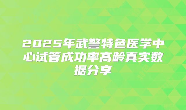 2025年武警特色医学中心试管成功率高龄真实数据分享