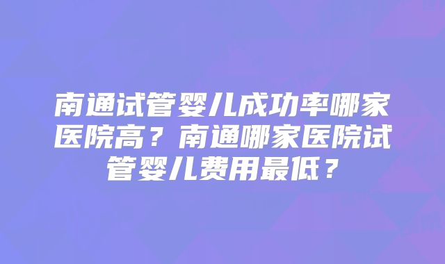 南通试管婴儿成功率哪家医院高？南通哪家医院试管婴儿费用最低？
