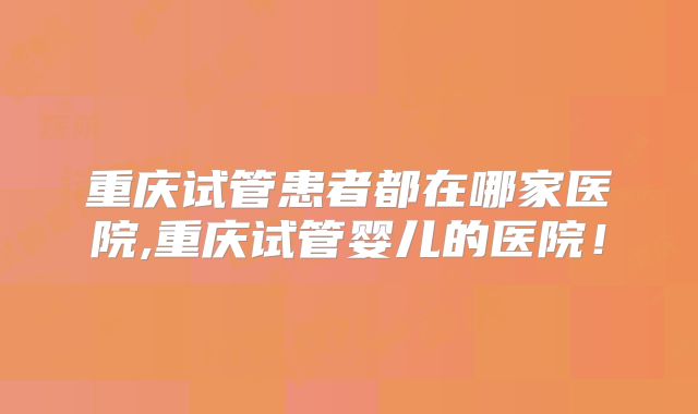 重庆试管患者都在哪家医院,重庆试管婴儿的医院！