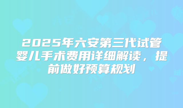 2025年六安第三代试管婴儿手术费用详细解读，提前做好预算规划