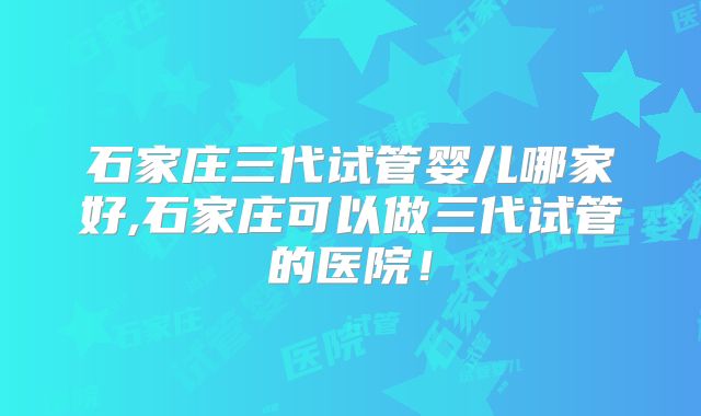 石家庄三代试管婴儿哪家好,石家庄可以做三代试管的医院！