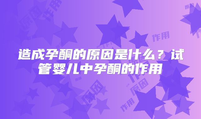造成孕酮的原因是什么？试管婴儿中孕酮的作用