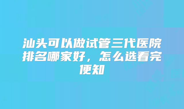 汕头可以做试管三代医院排名哪家好，怎么选看完便知
